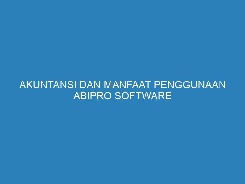 Akuntansi dan Manfaat Penggunaan Abipro Software Akuntansi untuk Bisnis Anda