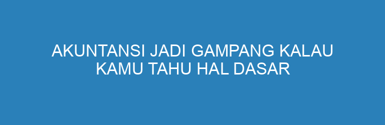 Akuntansi Jadi Gampang Kalau Kamu Tahu Hal Dasar Ini