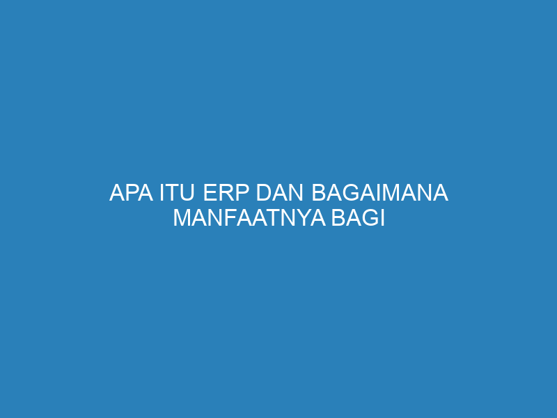 Apa Itu ERP dan Bagaimana Manfaatnya Bagi Perusahaan?