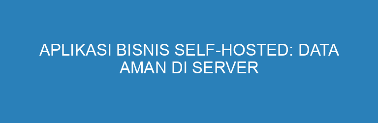 Aplikasi Bisnis Self-Hosted: Data Aman di Server Milik Sendiri