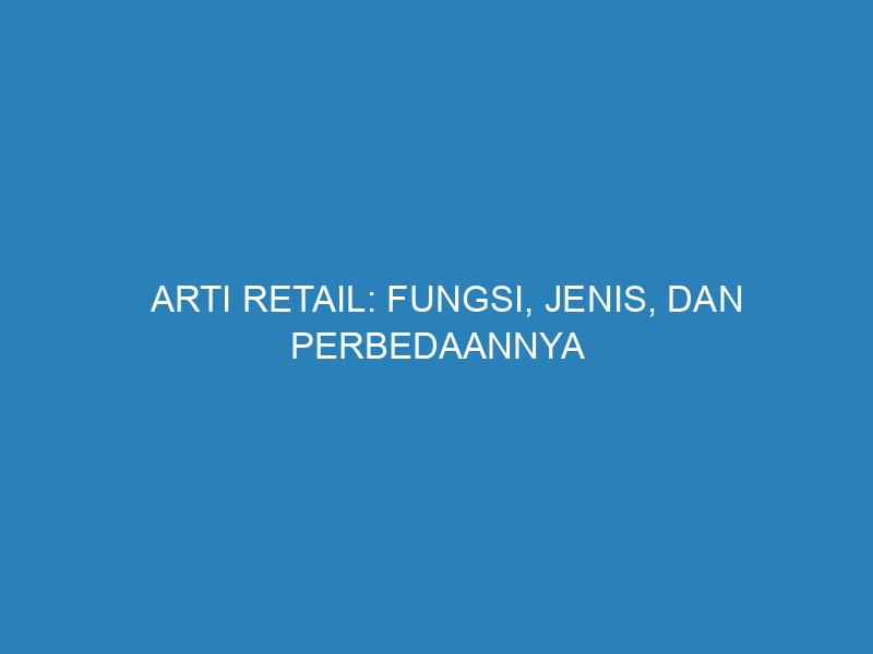 Arti Retail: Fungsi, Jenis, dan Perbedaannya dengan Grosir