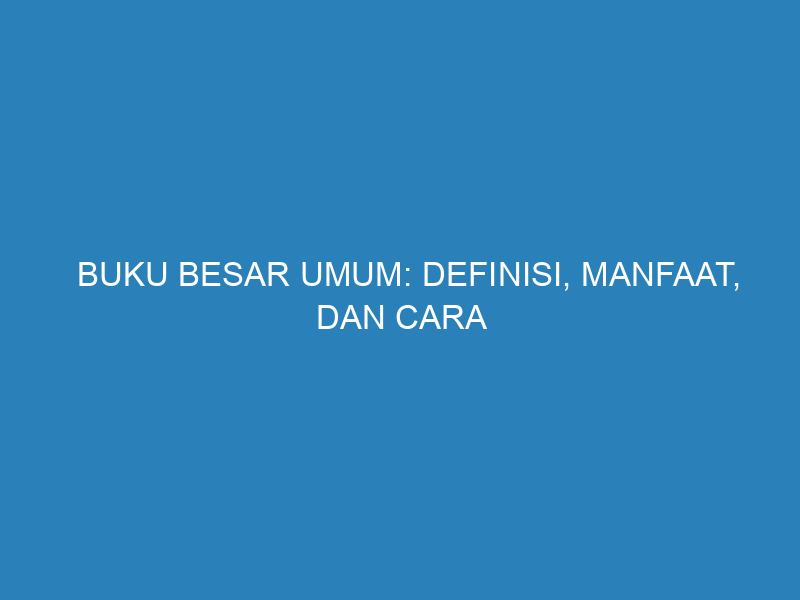 Buku Besar Umum: Definisi, Manfaat, dan Cara Efektif Mengelolanya