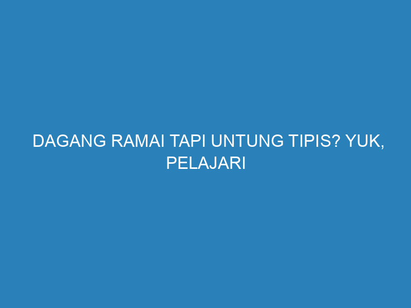 Dagang Ramai Tapi Untung Tipis? Yuk, Pelajari Cara Hitung Biaya & Laba yang Benar