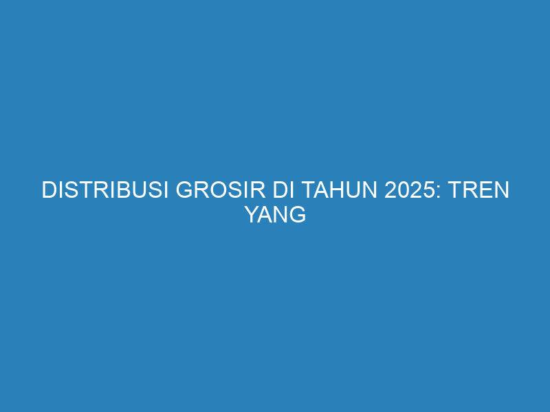 Distribusi Grosir di Tahun 2025: Tren yang Menentukan Masa Depan