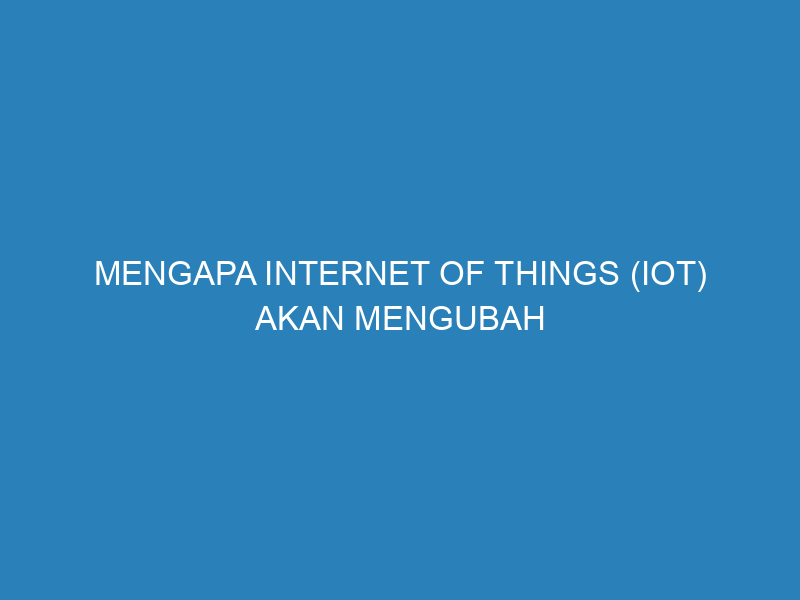 Mengapa Internet of Things (IoT) Akan Mengubah Dunia Kita