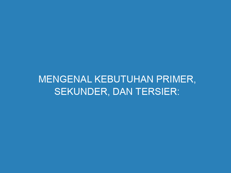 Mengenal Kebutuhan Primer, Sekunder, dan Tersier: Pengertian, Jenis, dan Cara Mengelolanya