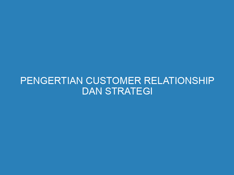 Pengertian Customer Relationship dan Strategi Membangunnya untuk Bisnis yang Sukses