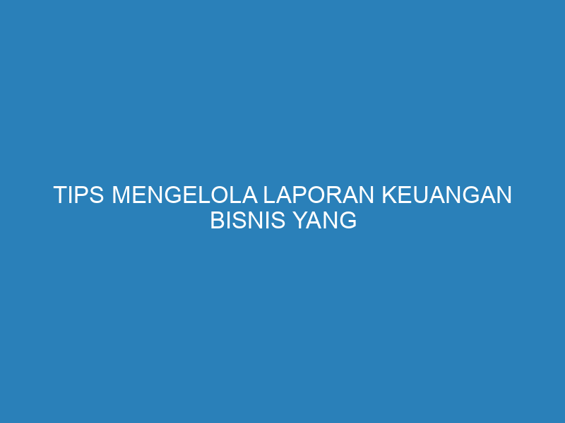 Tips Mengelola Laporan Keuangan Bisnis yang Efektif dan Mudah
