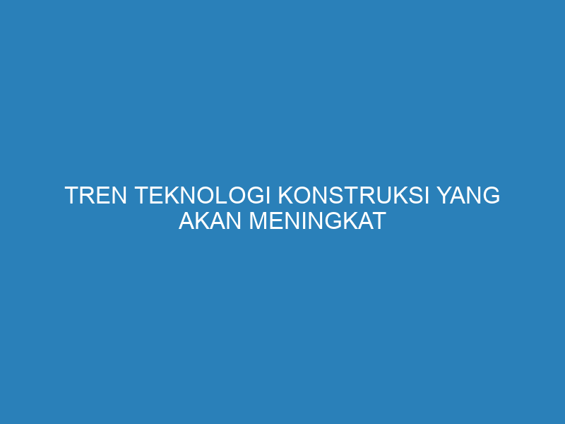 Tren Teknologi Konstruksi yang Akan Meningkat Mulai Tahun 2025