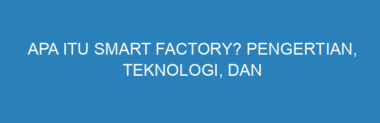 Apa Itu Smart Factory? Pengertian, Teknologi, dan Manfaat Pabrik Pintar