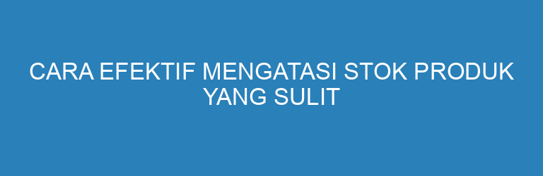 Cara Efektif Mengatasi Stok Produk yang Sulit Terjual