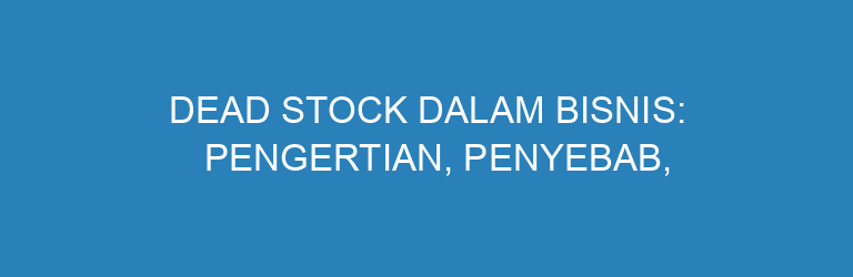 Dead Stock dalam Bisnis: Pengertian, Penyebab, dan Cara Mengatasinya