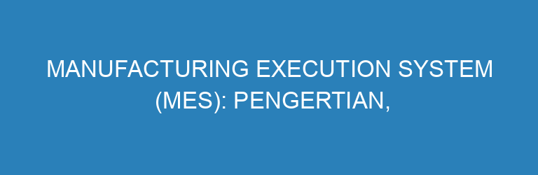 Manufacturing Execution System (MES): Pengertian, Fungsi, Contoh, dan Studi Kasus Implementasi