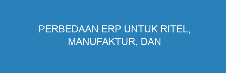 Perbedaan ERP untuk Ritel, Manufaktur, dan Trading yang Wajib Dipahami