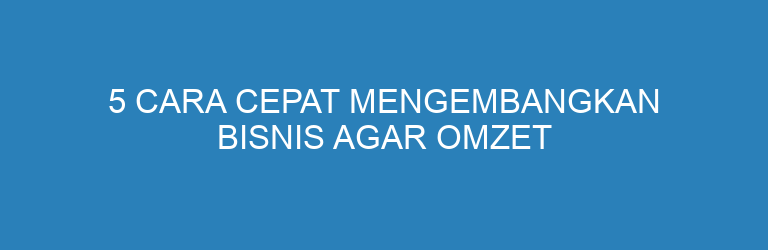 5 Cara Cepat Mengembangkan Bisnis agar Omzet Terus Naik