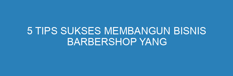 5 Tips Sukses Membangun Bisnis Barbershop yang Selalu Ramai Pelanggan