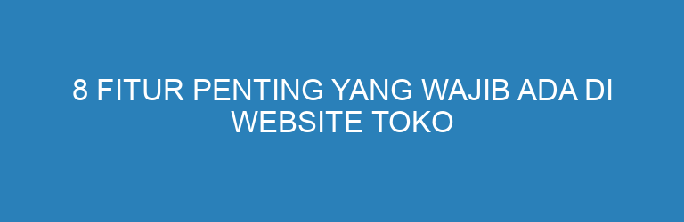 8 Fitur Penting yang Wajib Ada di Website Toko Online agar Penjualan Meningkat