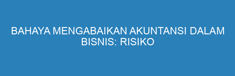 Bahaya Mengabaikan Akuntansi dalam Bisnis: Risiko dan Kerugian yang Mengintai