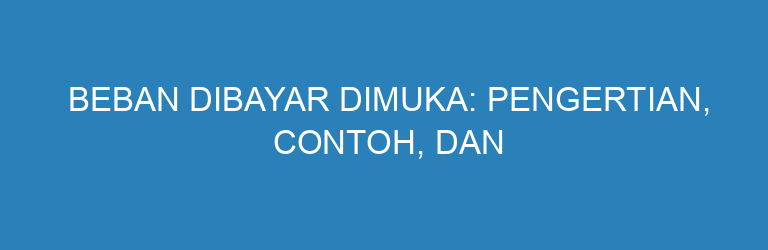 Beban Dibayar Dimuka: Pengertian, Contoh, dan Cara Membuat Jurnalnya