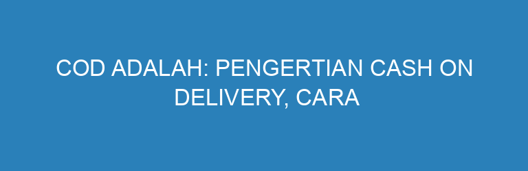 COD Adalah: Pengertian Cash On Delivery, Cara Kerja, dan Tips Menerapkannya di Bisnis Online