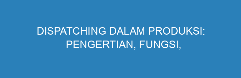 Dispatching dalam Produksi: Pengertian, Fungsi, dan Jenis-Jenisnya