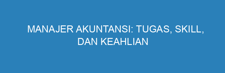 Manajer Akuntansi: Tugas, Skill, dan Keahlian yang Wajib Dikuasai untuk Bisnis Modern