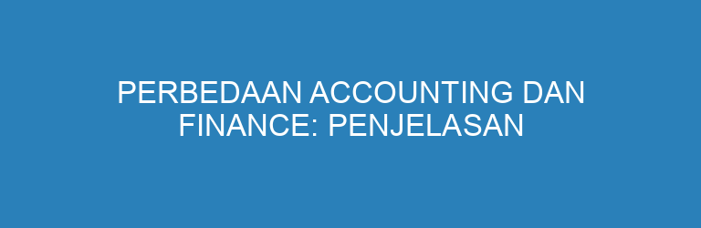 Perbedaan Accounting dan Finance: Penjelasan Lengkap untuk Pemula