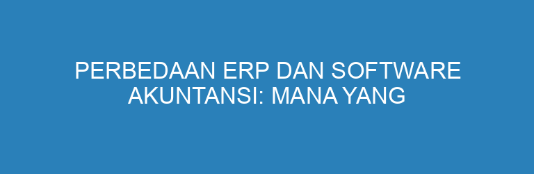 Perbedaan ERP dan Software Akuntansi: Mana yang Cocok untuk Bisnis Anda?