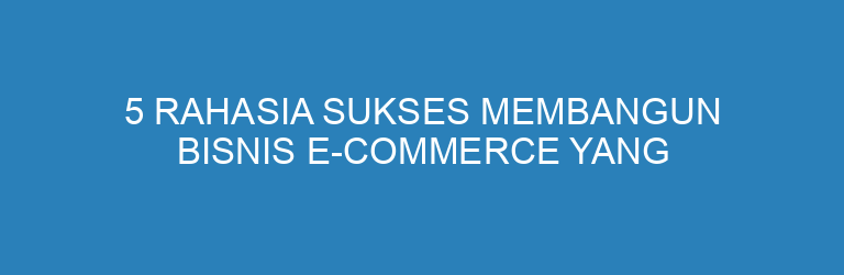 5 Rahasia Sukses Membangun Bisnis E-Commerce yang Berkembang Pesat
