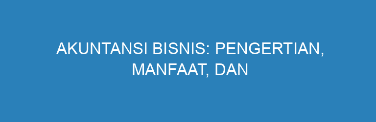 Akuntansi Bisnis: Pengertian, Manfaat, dan Pentingnya untuk Keuangan Usaha
