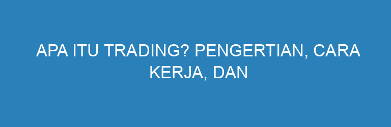 Apa Itu Trading? Pengertian, Cara Kerja, dan Jenis-Jenis Trading yang Perlu Kamu Tahu