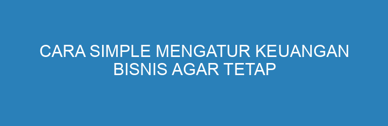 Cara Simple Mengatur Keuangan Bisnis agar Tetap Sehat dan Terkontrol