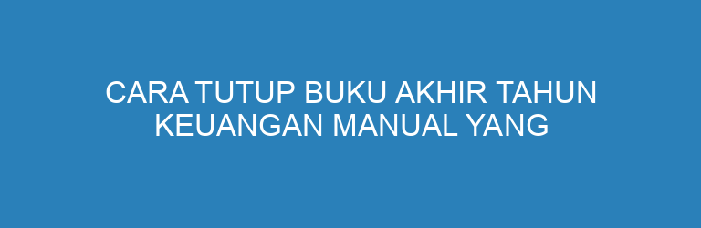 Cara Tutup Buku Akhir Tahun Keuangan Manual yang Benar dan Rapi