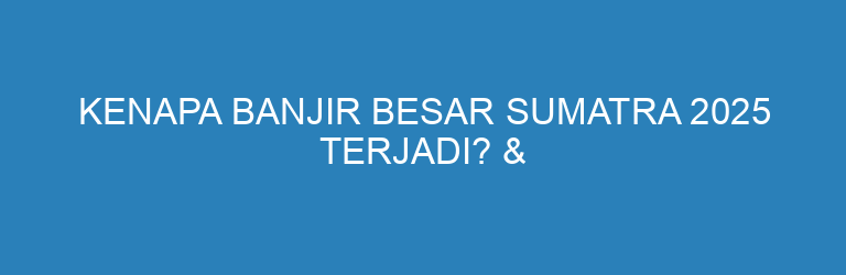 Kenapa Banjir Besar Sumatra 2025 Terjadi? & Solusi Kecil yang Bisa Kita Lakukan