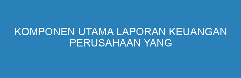 Komponen Utama Laporan Keuangan Perusahaan yang Wajib Dipahami