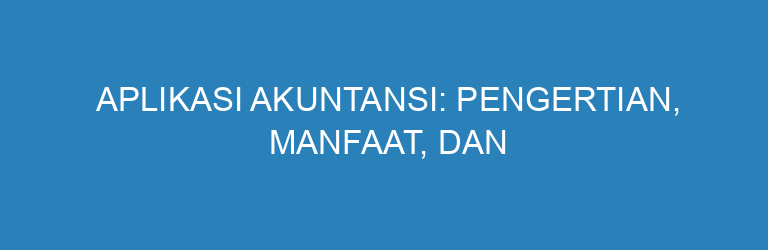 Aplikasi Akuntansi: Pengertian, Manfaat, dan Alasan Penting untuk Bisnis