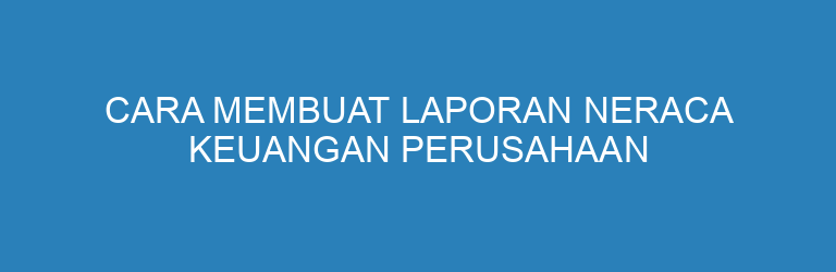 Cara Membuat Laporan Neraca Keuangan Perusahaan dengan Mudah dan Benar