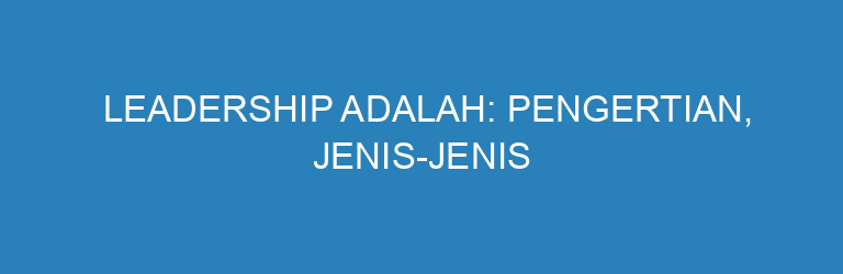 Leadership Adalah: Pengertian, Jenis-Jenis Kepemimpinan, dan Cara Meningkatkannya