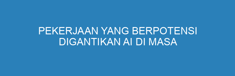 Pekerjaan yang Berpotensi Digantikan AI di Masa Depan (dan Cara Menghadapinya)